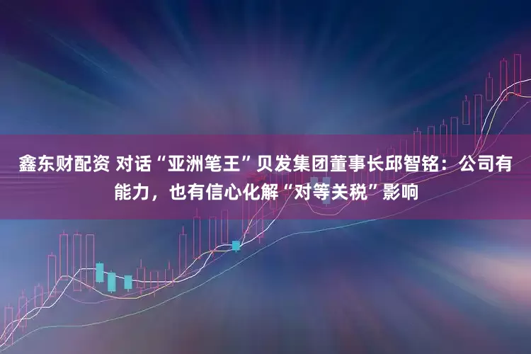 鑫东财配资 对话“亚洲笔王”贝发集团董事长邱智铭：公司有能力，也有信心化解“对等关税”影响