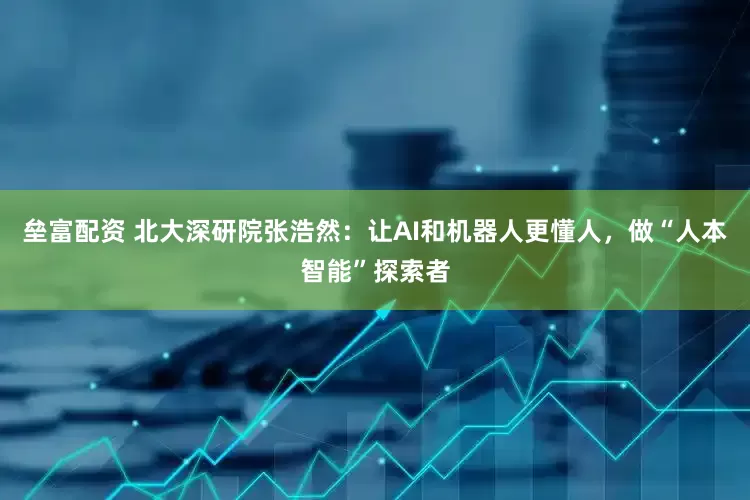 垒富配资 北大深研院张浩然：让AI和机器人更懂人，做“人本智能”探索者