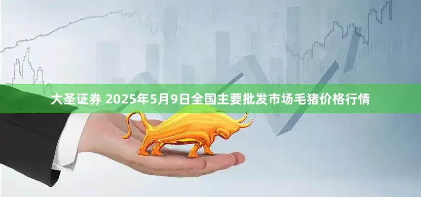 大圣证券 2025年5月9日全国主要批发市场毛猪价格行情