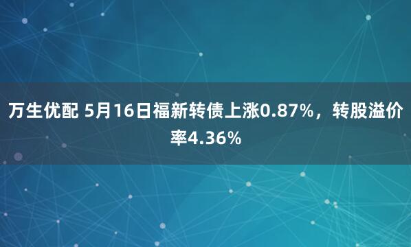 万生优配 5月16日福新转债上涨0.87%，转股溢价率4.36%
