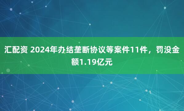汇配资 2024年办结垄断协议等案件11件，罚没金额1.19亿元