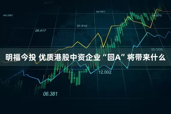 明福今投 优质港股中资企业“回A”将带来什么