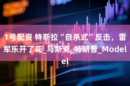1号配资 特斯拉“自杀式”反击，雷军乐开了花_马斯克_特朗普_Model