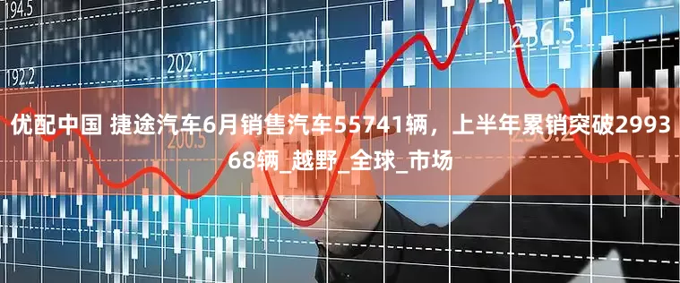 优配中国 捷途汽车6月销售汽车55741辆，上半年累销突破299368辆_越野_全球_市场
