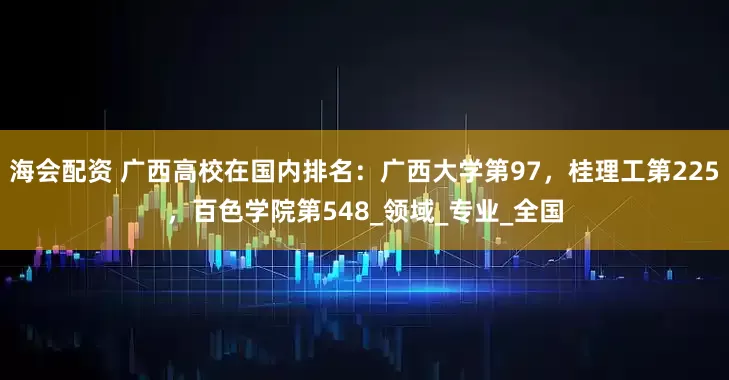 海会配资 广西高校在国内排名：广西大学第97，桂理工第225，百色学院第548_领域_专业_全国