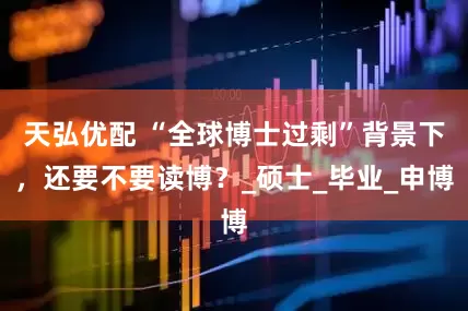 天弘优配 “全球博士过剩”背景下，还要不要读博？_硕士_毕业_申博