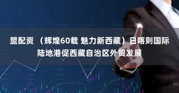 盟配资 （辉煌60载 魅力新西藏）日喀则国际陆地港促西藏自治区外贸发展