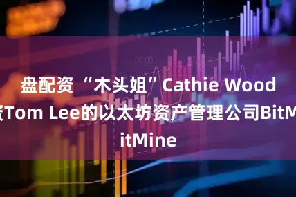 盘配资 “木头姐”Cathie Wood投资Tom Lee的以太坊资产管理公司BitMine