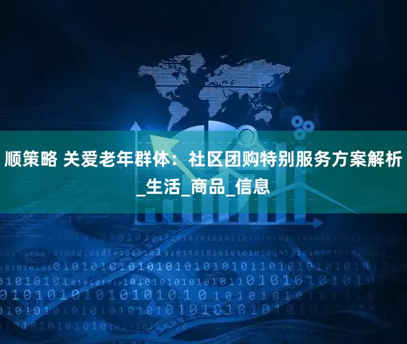 顺策略 关爱老年群体：社区团购特别服务方案解析_生活_商品_信息