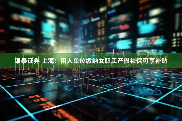 银泰证券 上海：用人单位缴纳女职工产假社保可享补贴
