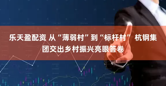 乐天盈配资 从“薄弱村”到“标杆村” 杭钢集团交出乡村振兴亮眼答卷