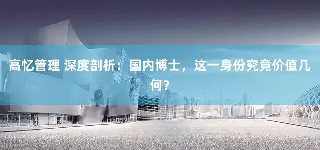 高忆管理 深度剖析：国内博士，这一身份究竟价值几何？