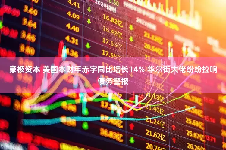 豪极资本 美国本财年赤字同比增长14% 华尔街大佬纷纷拉响债务警报