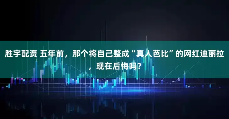 胜宇配资 五年前，那个将自己整成“真人芭比”的网红迪丽拉，现在后悔吗？