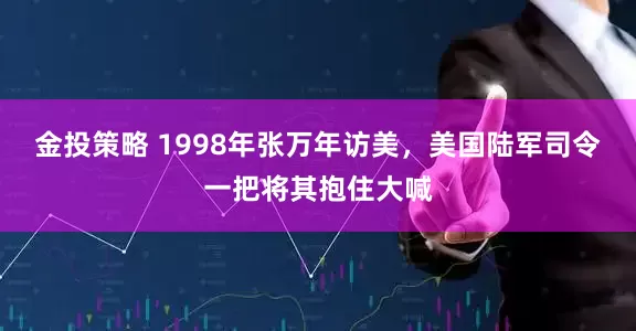 金投策略 1998年张万年访美，美国陆军司令一把将其抱住大喊