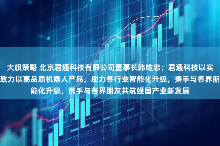 大旗策略 北京君通科技有限公司董事长韩维忠；君通科技以实业为本、以创新为魂，致力以高品质机器人产品，助力各行业智能化升级，携手与各界朋友共筑强国产业新发展