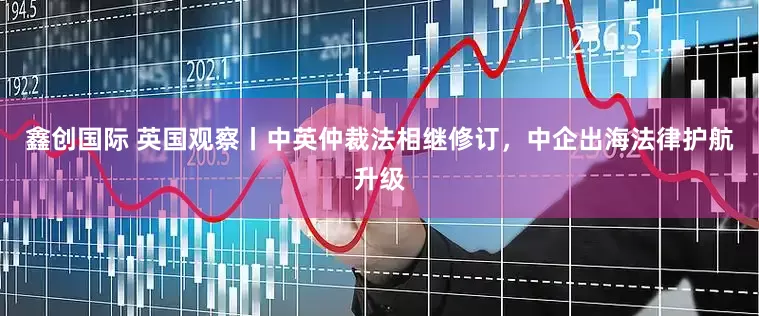 鑫创国际 英国观察丨中英仲裁法相继修订，中企出海法律护航升级