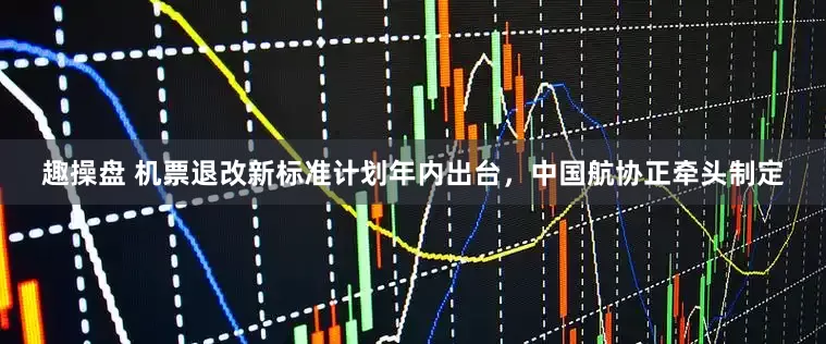 趣操盘 机票退改新标准计划年内出台，中国航协正牵头制定